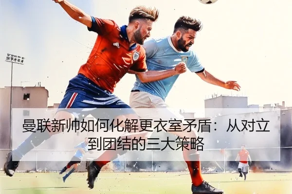 曼联新帅如何化解更衣室矛盾：从对立到团结的三大策略